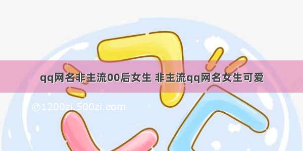 qq网名非主流00后女生 非主流qq网名女生可爱