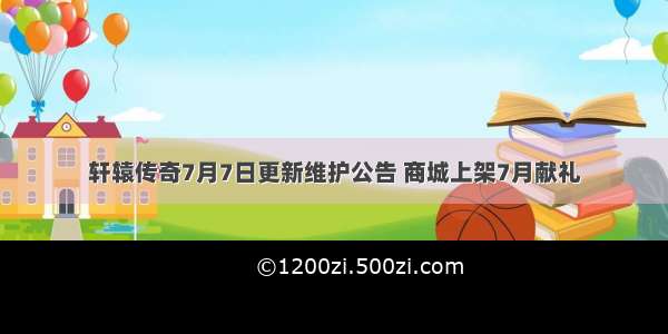 轩辕传奇7月7日更新维护公告 商城上架7月献礼