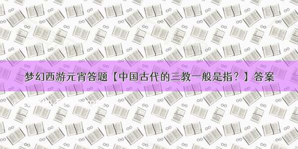 梦幻西游元宵答题【中国古代的三教一般是指？】答案