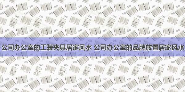 公司办公室的工装夹具居家风水 公司办公室的品牌放置居家风水