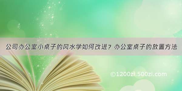 公司办公室小桌子的风水学如何改进？办公室桌子的放置方法