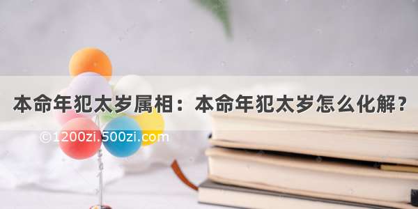 本命年犯太岁属相：本命年犯太岁怎么化解？