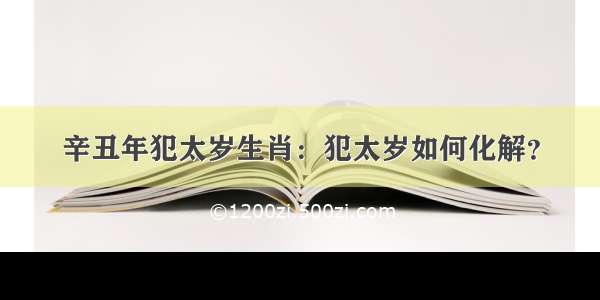 辛丑年犯太岁生肖：犯太岁如何化解？