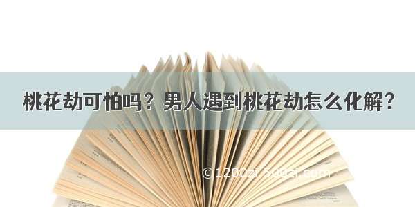 桃花劫可怕吗？男人遇到桃花劫怎么化解？