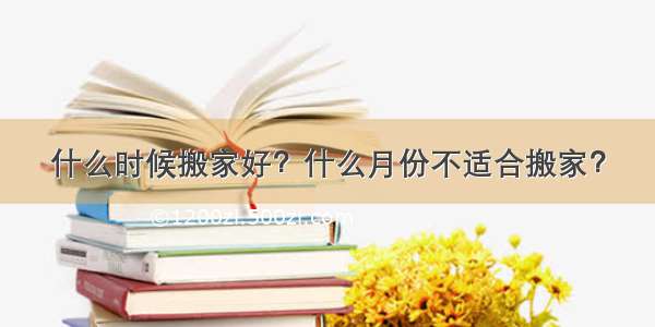 什么时候搬家好？什么月份不适合搬家？