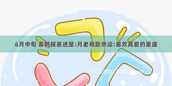 6月中旬 喜鹊报喜进屋:月老相助命运:喜欢真爱的星座