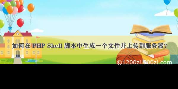 如何在 PHP Shell 脚本中生成一个文件并上传到服务器？