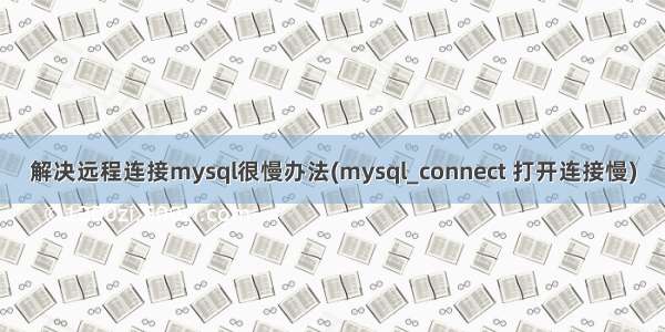 解决远程连接mysql很慢办法(mysql_connect 打开连接慢)