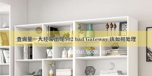 查询量一大经常出现502 bad Gateway 该如何处理