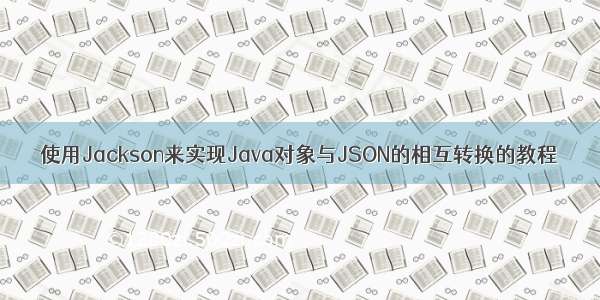 使用Jackson来实现Java对象与JSON的相互转换的教程