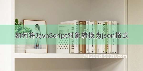 如何将JavaScript对象转换为json格式