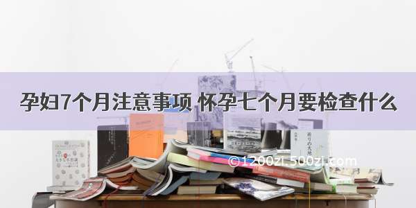 孕妇7个月注意事项	怀孕七个月要检查什么