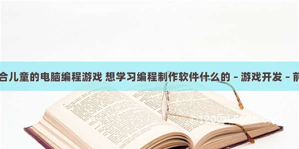 适合儿童的电脑编程游戏 想学习编程制作软件什么的 – 游戏开发 – 前端