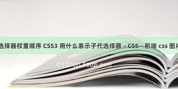 css3选择器权重顺序 CSS3 用什么表示子代选择器 – CSS – 前端 css 图片加载