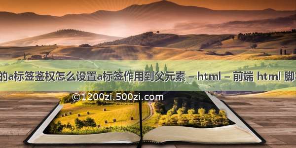 html的a标签鉴权怎么设置a标签作用到父元素 – html – 前端 html 脚本函数