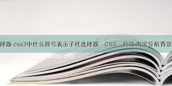 掘金css选择器 css3中什么符号表示子代选择器 – CSS – 前端 淘宝导航背景图css代码