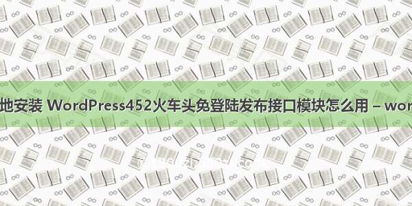 wordpress本地安装 WordPress452火车头免登陆发布接口模块怎么用 – wordpress – 前端