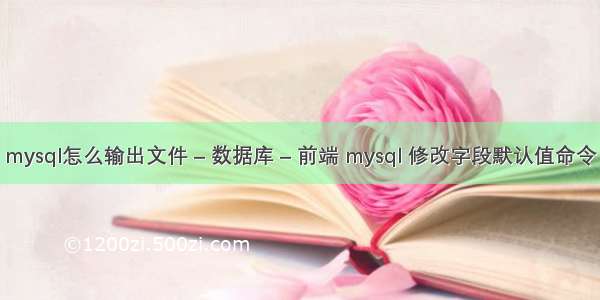 mysql怎么输出文件 – 数据库 – 前端 mysql 修改字段默认值命令