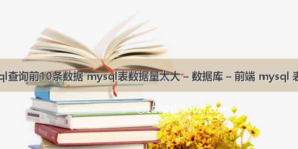 mysql查询前10条数据 mysql表数据量太大 – 数据库 – 前端 mysql 表太多