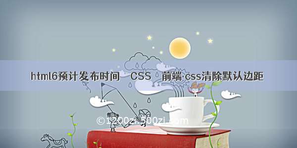 html6预计发布时间 – CSS – 前端 css清除默认边距