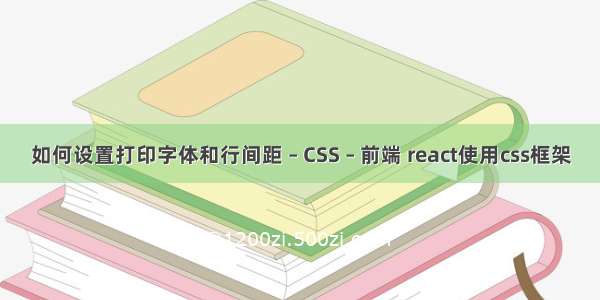 如何设置打印字体和行间距 – CSS – 前端 react使用css框架