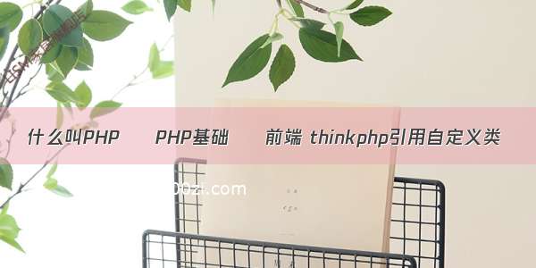 什么叫PHP – PHP基础 – 前端 thinkphp引用自定义类