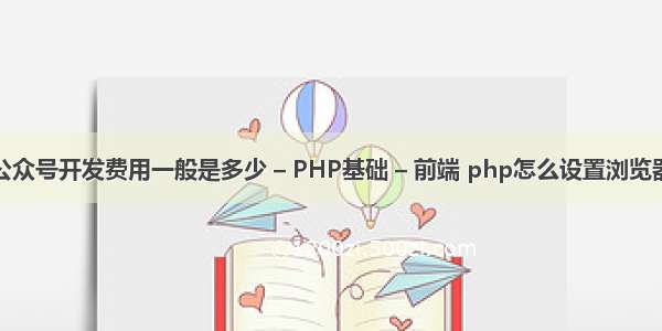 公众号开发费用一般是多少 – PHP基础 – 前端 php怎么设置浏览器