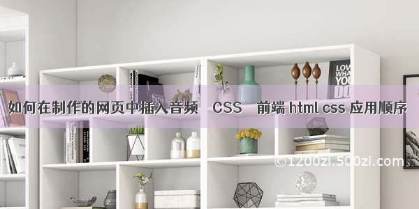 如何在制作的网页中插入音频 – CSS – 前端 html css 应用顺序