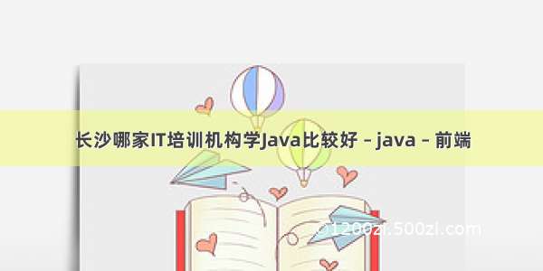 长沙哪家IT培训机构学Java比较好 – java – 前端