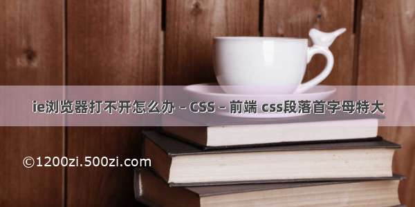 ie浏览器打不开怎么办 – CSS – 前端 css段落首字母特大