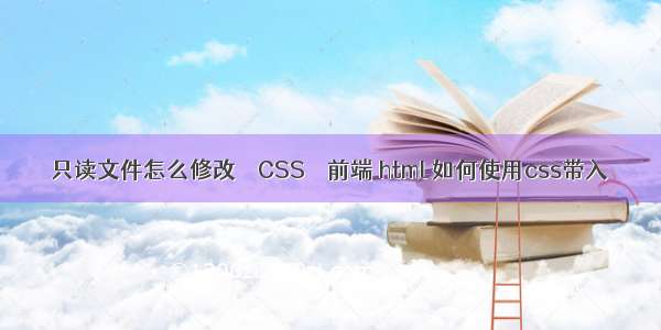 只读文件怎么修改 – CSS – 前端 html 如何使用css带入