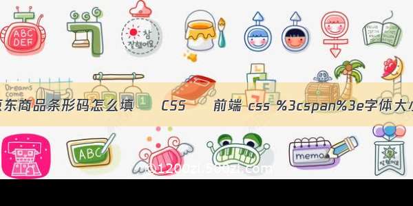 京东商品条形码怎么填 – CSS – 前端 css %3cspan%3e字体大小