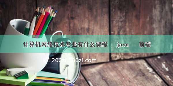 计算机网络技术专业有什么课程 – java – 前端