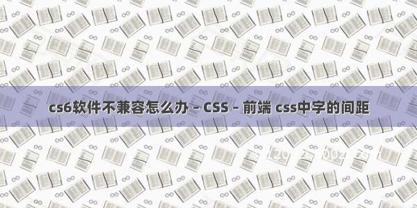 cs6软件不兼容怎么办 – CSS – 前端 css中字的间距