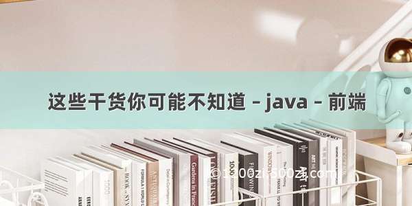 这些干货你可能不知道 – java – 前端