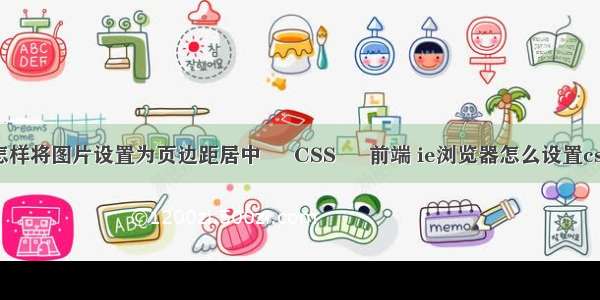 怎样将图片设置为页边距居中 – CSS – 前端 ie浏览器怎么设置css