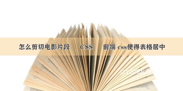 怎么剪切电影片段 – CSS – 前端 css使得表格居中