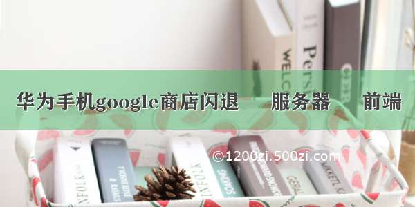 华为手机google商店闪退 – 服务器 – 前端