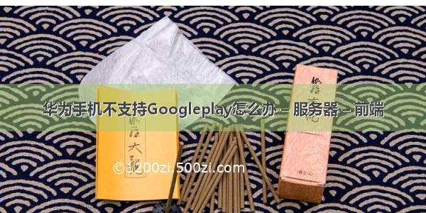 华为手机不支持Googleplay怎么办 – 服务器 – 前端