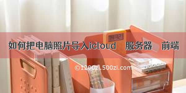 如何把电脑照片导入icloud – 服务器 – 前端