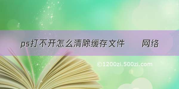 ps打不开怎么清除缓存文件 – 网络