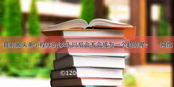 目前做头条小程序的多吗 以后会不会成为一个趋势呢？ – 网络