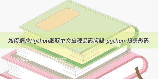 如何解决Python爬取中文出现乱码问题 python 扫条形码