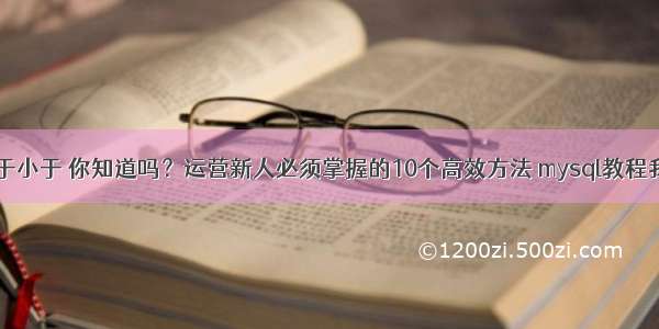 MySQL大于小于 你知道吗？运营新人必须掌握的10个高效方法 mysql教程我要自学网