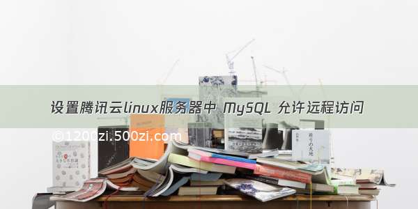 设置腾讯云linux服务器中 MySQL 允许远程访问