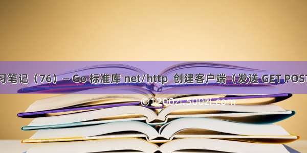 Go 学习笔记（76）— Go 标准库 net/http  创建客户端（发送 GET POST 请求）