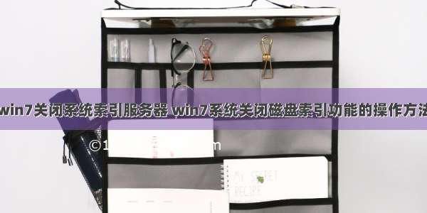 win7关闭系统索引服务器 win7系统关闭磁盘索引功能的操作方法