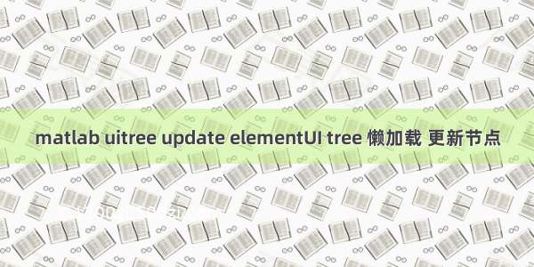 matlab uitree update elementUI tree 懒加载 更新节点