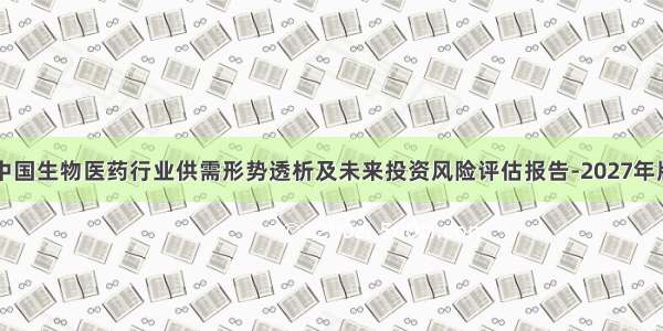 中国生物医药行业供需形势透析及未来投资风险评估报告-2027年版