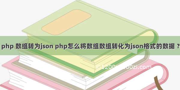 php 数组转为json php怎么将数组数组转化为json格式的数据 ？